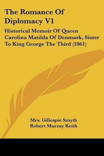 The Romance of Diplomacy V1: Historical Memoir of Queen Carolina Matilda of Denmark, Sister to King George the Third (1861)