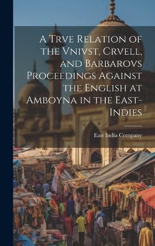 A Trve Relation of the Vnivst, Crvell, and Barbarovs Proceedings Against the English at Amboyna in the East-Indies