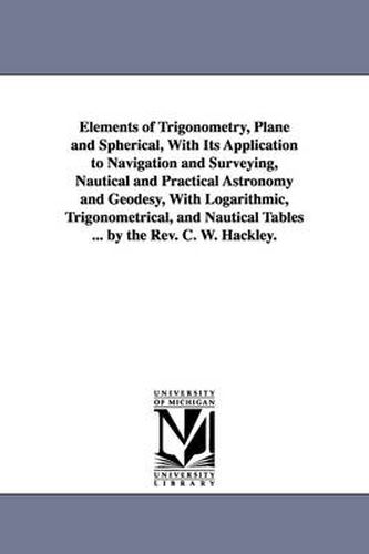 Cover image for Elements of Trigonometry, Plane and Spherical, With Its Application to Navigation and Surveying, Nautical and Practical Astronomy and Geodesy, With Logarithmic, Trigonometrical, and Nautical Tables ... by the Rev. C. W. Hackley.