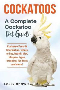 Cover image for Cockatoos: Cockatoo Facts & Information, Where to Buy, Health, Diet, Lifespan, Types, Breeding, Fun Facts and More! a Complete Cockatoo Pet Guide