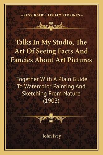 Cover image for Talks in My Studio, the Art of Seeing Facts and Fancies about Art Pictures: Together with a Plain Guide to Watercolor Painting and Sketching from Nature (1903)