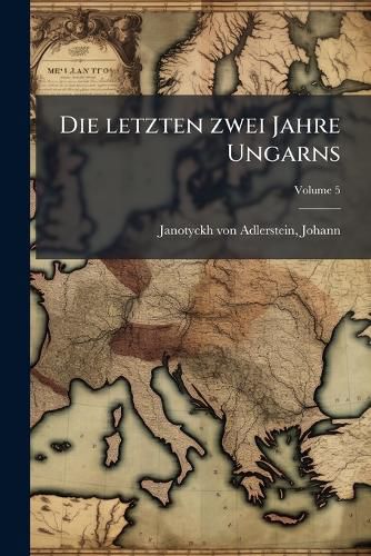 Cover image for Die Letzten Zwei Jahre Ungarns: Chronologisches Tagebuch Der Magnarischen Revolution Volume 5
