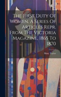 Cover image for The First Duty Of Women. A Series Of Articles Repr. From The Victoria Magazine, 1865 To 1870