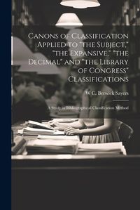 Cover image for Canons of Classification Applied to "the Subject," "the Expansive," "the Decimal" and "the Library of Congress" Classifications; a Study in Bibliographical Classification Method