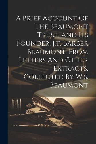 Cover image for A Brief Account Of The Beaumont Trust, And Its Founder, J.t. Barber Beaumont, From Letters And Other Extracts, Collected By W.s. Beaumont