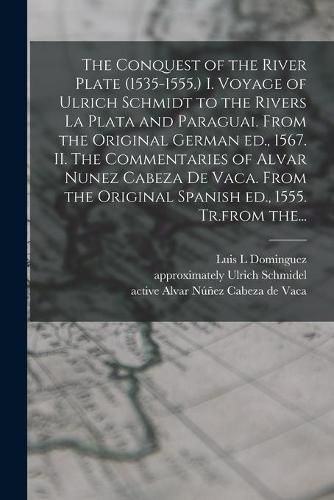 The Conquest of the River Plate (1535-1555.) I. Voyage of Ulrich Schmidt to the Rivers La Plata and Paraguai. From the Original German Ed., 1567. II. The Commentaries of Alvar Nunez Cabeza De Vaca. From the Original Spanish Ed., 1555. Tr.from The...