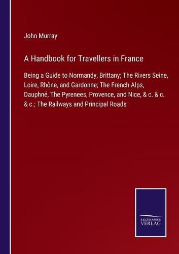 A Handbook for Travellers in France: Being a Guide to Normandy, Brittany; The Rivers Seine, Loire, Rhone, and Gardonne; The French Alps, Dauphne, The Pyrenees, Provence, and Nice, & c. & c. & c.; The Railways and Principal Roads