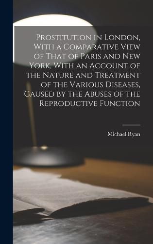 Prostitution in London, With a Comparative View of That of Paris and New York, With an Account of the Nature and Treatment of the Various Diseases, Caused by the Abuses of the Reproductive Function