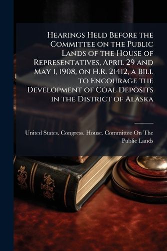 Cover image for Hearings Held Before the Committee on the Public Lands of the House of Representatives, April 29 and May 1, 1908, on H.R. 21412, a Bill to Encourage the Development of Coal Deposits in the District of Alaska