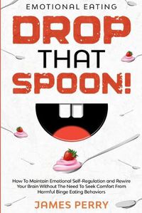 Cover image for Emotional Eating: DROP THAT SPOON! - How To Maintain Emotional Self-Regulation and Rewire Your Brain Without The Need To Seek Comfort From Harmful Binge Eating Behaviors.