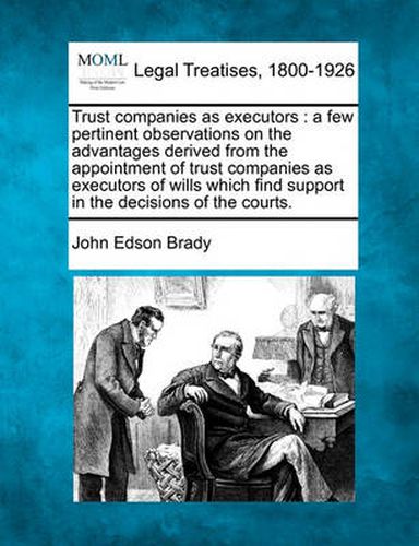 Trust Companies as Executors: A Few Pertinent Observations on the Advantages Derived from the Appointment of Trust Companies as Executors of Wills Which Find Support in the Decisions of the Courts.