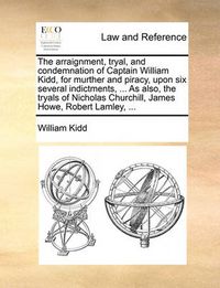 Cover image for The Arraignment, Tryal, and Condemnation of Captain William Kidd, for Murther and Piracy, Upon Six Several Indictments, ... as Also, the Tryals of Nicholas Churchill, James Howe, Robert Lamley, ...