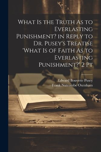 Cover image for What Is the Truth As to Everlasting Punishment? in Reply to Dr. Pusey's Treatise 'what Is of Faith As to Everlasting Punishment?' 2 Pt