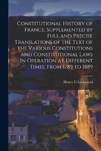 Cover image for Constitutional History of France. Supplemented by Full and Precise Translations of the Text of the Various Constitutions and Constitutional Laws in Operation at Different Times, From 1789 to 1889