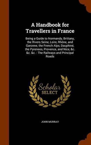 A Handbook for Travellers in France: Being a Guide to Normandy, Brittany, the Rivers Seine, Loire, Rhone, and Garonne, the French Alps, Dauphine, the Pyrenees, Provence, and Nice, &C. &C. &C.: The Railways and Principal Roads