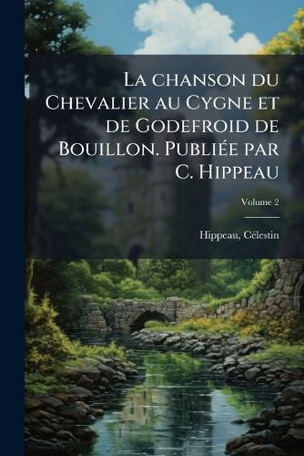 Cover image for La Chanson Du Chevalier Au Cygne Et de Godefroid de Bouillon. Publi E Par C. Hippeau Volume 2