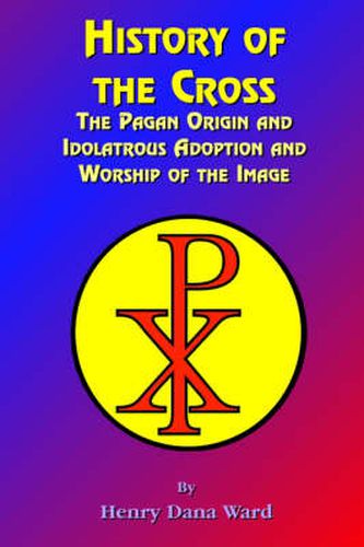 Cover image for History of the Cross: The Pagan Origin, and Idolatroous Adoption and Worship, of the Image