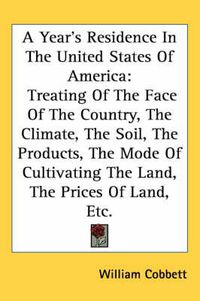 Cover image for A Year's Residence In The United States Of America: Treating Of The Face Of The Country, The Climate, The Soil, The Products, The Mode Of Cultivating The Land, The Prices Of Land, Etc.