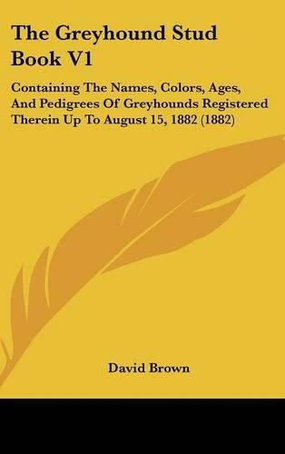 The Greyhound Stud Book V1: Containing the Names, Colors, Ages, and Pedigrees of Greyhounds Registered Therein Up to August 15, 1882 (1882)