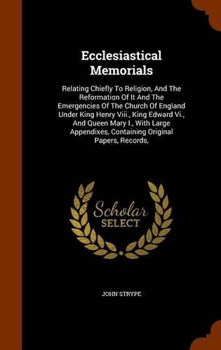 Cover image for Ecclesiastical Memorials: Relating Chiefly to Religion, and the Reformation of It and the Emergencies of the Church of England Under King Henry VIII., King Edward VI., and Queen Mary I., with Large Appendixes, Containing Original Papers, Records,