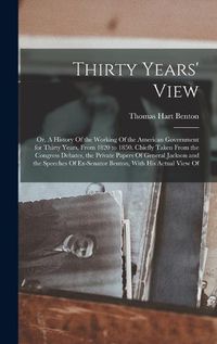 Cover image for Thirty Years' View; or, A History Of the Working Of the American Government for Thirty Years, From 1820 to 1850. Chiefly Taken From the Congress Debates, the Private Papers Of General Jackson and the Speeches Of Ex-Senator Benton, With his Actual View Of