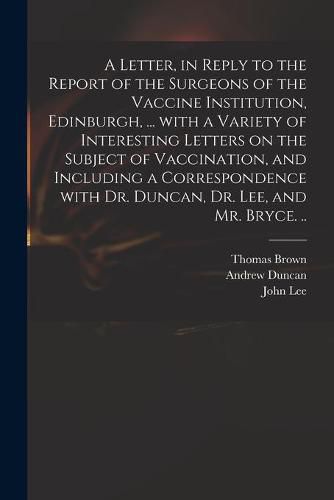 A Letter, in Reply to the Report of the Surgeons of the Vaccine Institution, Edinburgh, ... With a Variety of Interesting Letters on the Subject of Vaccination, and Including a Correspondence With Dr. Duncan, Dr. Lee, and Mr. Bryce. ..