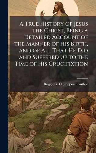 Cover image for A True History of Jesus the Christ, Being a Detailed Account of the Manner of His Birth, and of All That He Did and Suffered up to the Time of His Crucifixtion