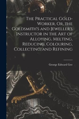 The Practical Gold-Worker, Or, the Goldsmith's and Jeweller's Instructor in the Art of Alloying, Melting, Reducing, Colouring, Collecting, and Refining