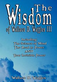 Cover image for The Wisdom of Wallace D. Wattles III - Including: The Science of Mind, The Road to Power AND Your Invisible Power
