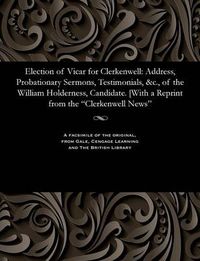 Cover image for Election of Vicar for Clerkenwell: Address, Probationary Sermons, Testimonials, &c., of the William Holderness, Candidate. [with a Reprint from the Clerkenwell News