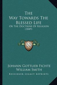 Cover image for The Way Towards the Blessed Life: Or the Doctrine of Religion (1849)