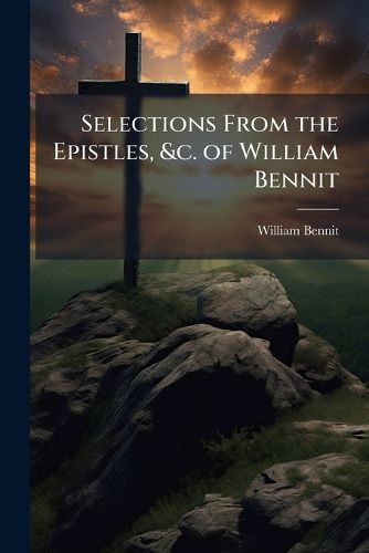 Cover image for Selections from the Epistles, &c. of William Bennit: An Early Minister of the Gospel in the Society of Friends, Who, After Suffering Long and Patiently ... : A Memoir of His Religious Experience and Character