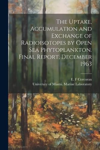 The Uptake, Accumulation and Exchange of Radioisotopes by Open sea Phytoplankton. Final Report, December 1963