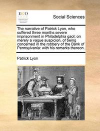 Cover image for The Narrative of Patrick Lyon, Who Suffered Three Months Severe Imprisonment in Philadelphia Gaol; On Merely a Vague Suspicion, of Being Concerned in the Robbery of the Bank of Pennsylvania: With His Remarks Thereon.