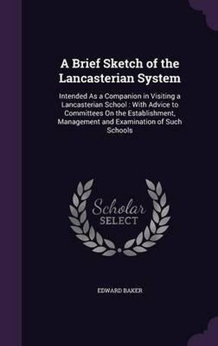 Cover image for A Brief Sketch of the Lancasterian System: Intended as a Companion in Visiting a Lancasterian School: With Advice to Committees on the Establishment, Management and Examination of Such Schools