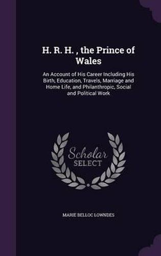 Cover image for H. R. H., the Prince of Wales: An Account of His Career Including His Birth, Education, Travels, Marriage and Home Life, and Philanthropic, Social and Political Work