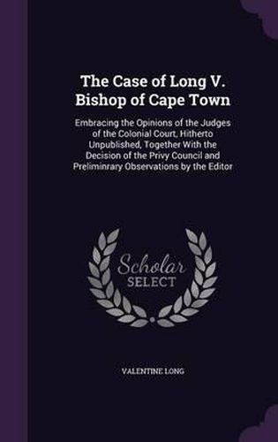 Cover image for The Case of Long V. Bishop of Cape Town: Embracing the Opinions of the Judges of the Colonial Court, Hitherto Unpublished, Together with the Decision of the Privy Council and Preliminrary Observations by the Editor