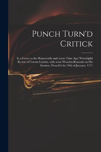 Cover image for Punch Turn'd Critick: in a Letter to the Honourable and (some Time Ago) Worshipful Rector of Covent Garden, With Some Wooden Remarks on His Sermon, Preach'd the 30th of January, 1711