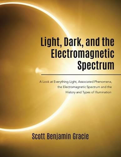 Light, Dark and the Electromagnetic Spectrum: A Look at Everything Light, Associated Phenomena, the Electromagnetic Spectrum and the History and Types of Illumination