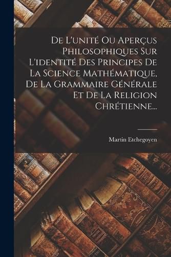 Cover image for De L'unite Ou Apercus Philosophiques Sur L'identite Des Principes De La Science Mathematique, De La Grammaire Generale Et De La Religion Chretienne...