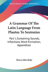 Cover image for A Grammar of the Latin Language from Plautus to Seutonius: Part I, Containing Sounds, Inflections, Word-Formation, Appendices