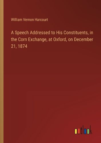 Cover image for A Speech Addressed to His Constituents, in the Corn Exchange, at Oxford, on December 21, 1874