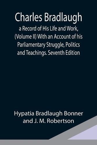 Charles Bradlaugh: a Record of His Life and Work, (Volume II) With an Account of his Parliamentary Struggle, Politics and Teachings. Seventh Edition