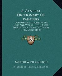 Cover image for A General Dictionary of Painters: Containing Memoirs of the Lives and Works of the Most Eminent Professors of the Art of Painting (1840)