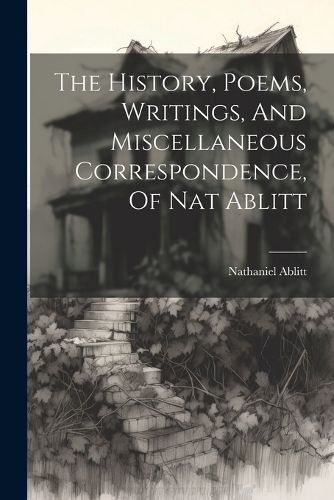 Cover image for The History, Poems, Writings, And Miscellaneous Correspondence, Of Nat Ablitt