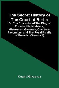 Cover image for The Secret History Of The Court Of Berlin; Or, The Character Of The King Of Prussia, His Ministers, Mistresses, Generals, Courtiers, Favourites, And The Royal Family Of Prussia. With Numerous Anecdotes Of The Potentates Of Europe, Especially Of The Late Freder