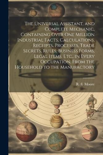 Cover image for The Universal Assistant, and Complete Mechanic, Containing Over One Million Industrial Facts, Calculations, Receipts, Processes, Trade Secrets, Rules, Business Forms, Legal Items, Etc., in Every Occupation, From the Household to the Manufactory