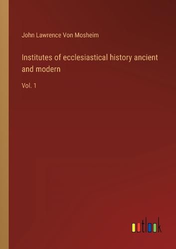 Institutes of ecclesiastical history ancient and modern: Vol. 1