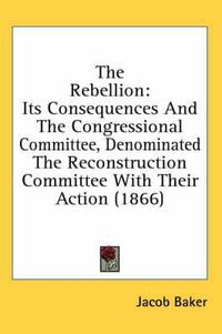 Cover image for The Rebellion: Its Consequences and the Congressional Committee, Denominated the Reconstruction Committee with Their Action (1866)