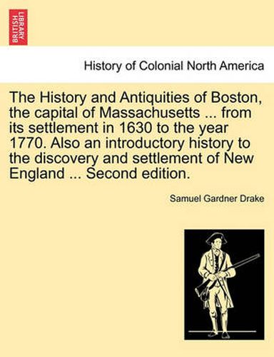 Cover image for The History and Antiquities of Boston, the Capital of Massachusetts ... from Its Settlement in 1630 to the Year 1770. Also an Introductory History to the Discovery and Settlement of New England ... Second Edition.